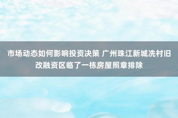 市场动态如何影响投资决策 广州珠江新城冼村旧改融资区临了一栋房屋照章排除