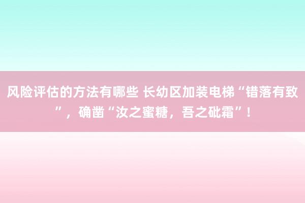 风险评估的方法有哪些 长幼区加装电梯“错落有致”，确凿“汝之蜜糖，吾之砒霜”！