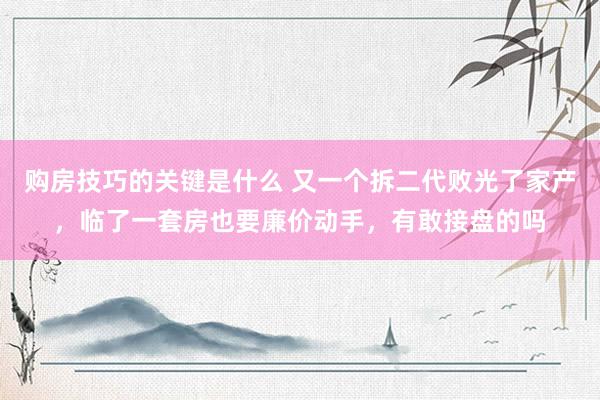 购房技巧的关键是什么 又一个拆二代败光了家产，临了一套房也要廉价动手，有敢接盘的吗