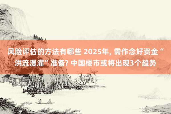 风险评估的方法有哪些 2025年, 需作念好资金“洪流漫灌”准备? 中国楼市或将出现3个趋势