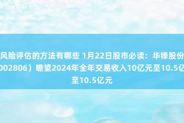 风险评估的方法有哪些 1月22日股市必读：华锋股份（002806）瞻望2024年全年交易收入10亿元至10.5亿元