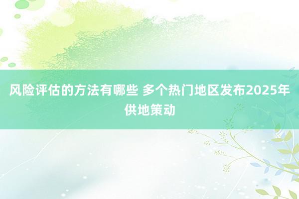 风险评估的方法有哪些 多个热门地区发布2025年供地策动