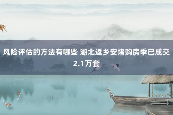 风险评估的方法有哪些 湖北返乡安堵购房季已成交2.1万套