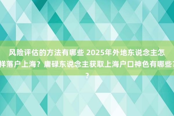 风险评估的方法有哪些 2025年外地东说念主怎样落户上海？庸碌东说念主获取上海户口神色有哪些？