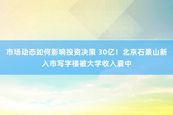 市场动态如何影响投资决策 30亿！北京石景山新入市写字楼被大学收入囊中