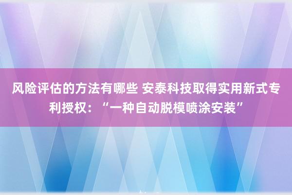 风险评估的方法有哪些 安泰科技取得实用新式专利授权：“一种自动脱模喷涂安装”