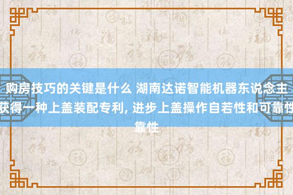 购房技巧的关键是什么 湖南达诺智能机器东说念主获得一种上盖装配专利, 进步上盖操作自若性和可靠性