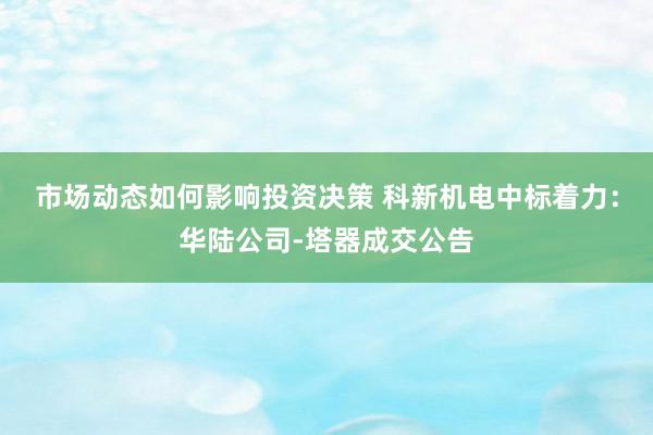 市场动态如何影响投资决策 科新机电中标着力：华陆公司-塔器成交公告