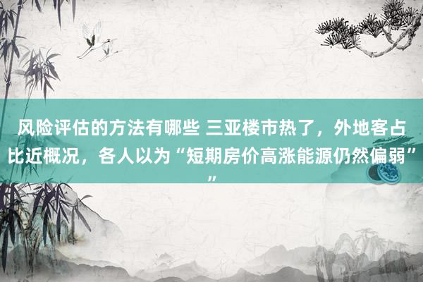 风险评估的方法有哪些 三亚楼市热了，外地客占比近概况，各人以为“短期房价高涨能源仍然偏弱”