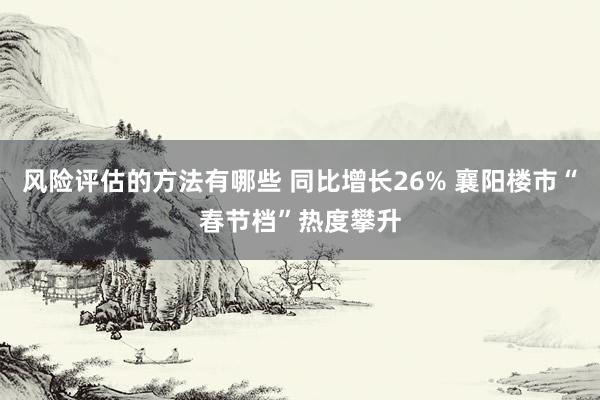 风险评估的方法有哪些 同比增长26% 襄阳楼市“春节档”热度攀升