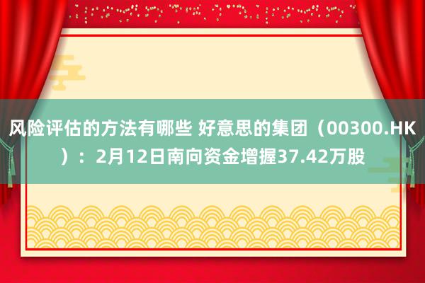 风险评估的方法有哪些 好意思的集团（00300.HK）：2月12日南向资金增握37.42万股