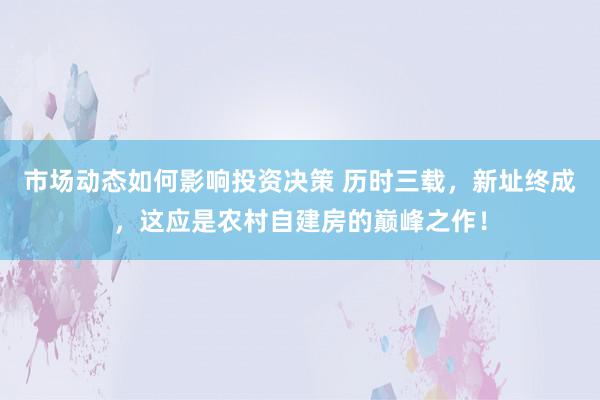 市场动态如何影响投资决策 历时三载，新址终成，这应是农村自建房的巅峰之作！