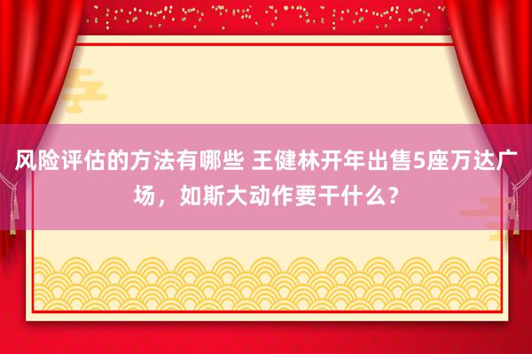 风险评估的方法有哪些 王健林开年出售5座万达广场，如斯大动作要干什么？