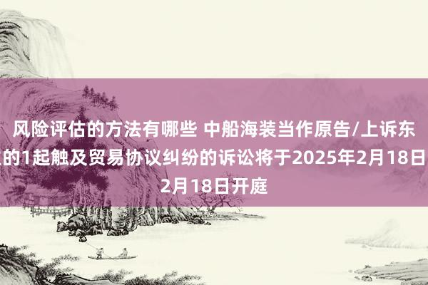 风险评估的方法有哪些 中船海装当作原告/上诉东谈主的1起触及贸易协议纠纷的诉讼将于2025年2月18日开庭