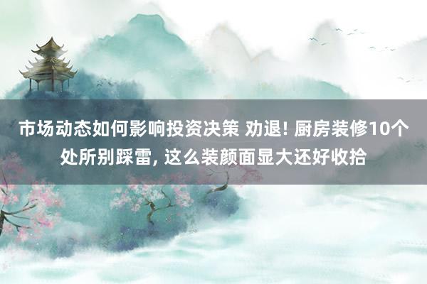 市场动态如何影响投资决策 劝退! 厨房装修10个处所别踩雷, 这么装颜面显大还好收拾