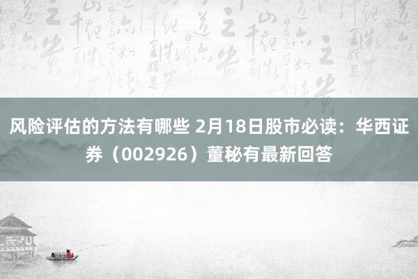 风险评估的方法有哪些 2月18日股市必读：华西证券（002926）董秘有最新回答