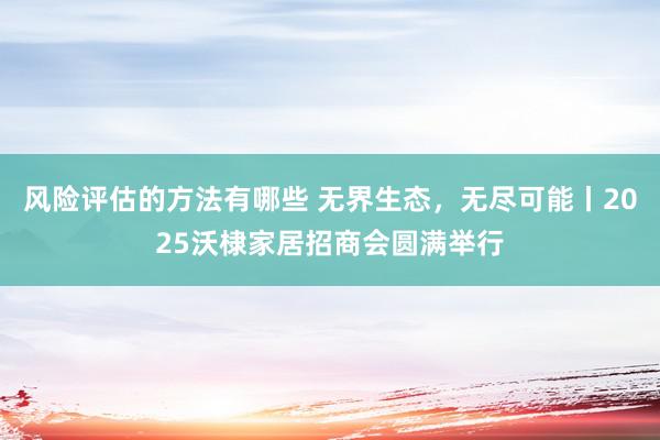 风险评估的方法有哪些 无界生态，无尽可能丨2025沃棣家居招商会圆满举行