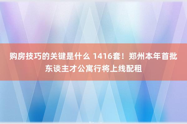 购房技巧的关键是什么 1416套！郑州本年首批东谈主才公寓行将上线配租