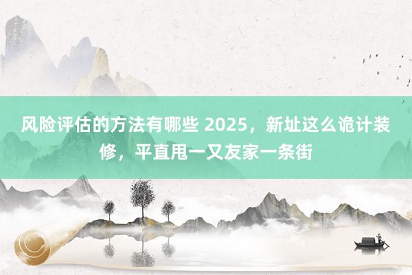 风险评估的方法有哪些 2025，新址这么诡计装修，平直甩一又友家一条街