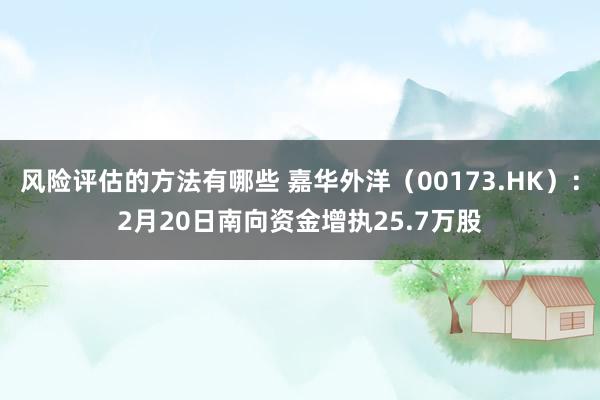 风险评估的方法有哪些 嘉华外洋（00173.HK）：2月20日南向资金增执25.7万股