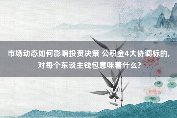 市场动态如何影响投资决策 公积金4大协调标的, 对每个东谈主钱包意味着什么?