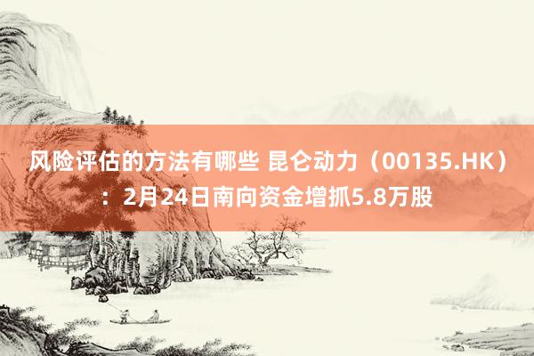 风险评估的方法有哪些 昆仑动力（00135.HK）：2月24日南向资金增抓5.8万股