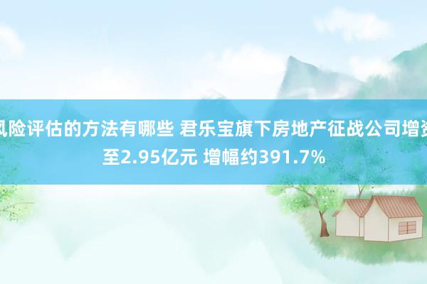 风险评估的方法有哪些 君乐宝旗下房地产征战公司增资至2.95亿元 增幅约391.7%