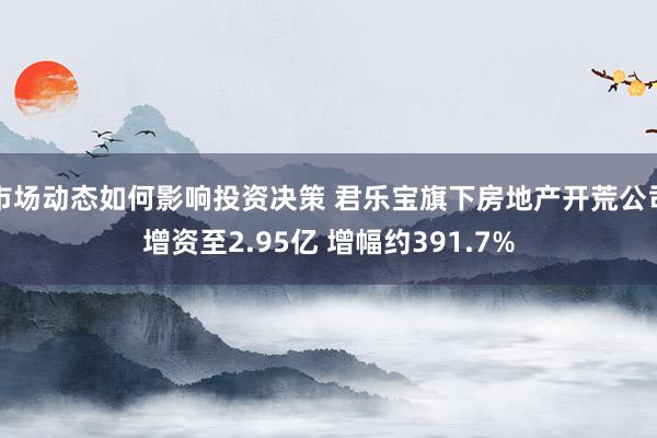 市场动态如何影响投资决策 君乐宝旗下房地产开荒公司增资至2.95亿 增幅约391.7%