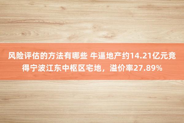 风险评估的方法有哪些 牛逼地产约14.21亿元竞得宁波江东中枢区宅地，溢价率27.89%