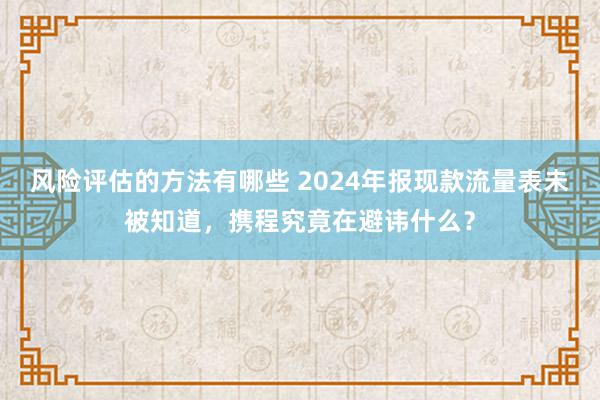 风险评估的方法有哪些 2024年报现款流量表未被知道，携程究竟在避讳什么？