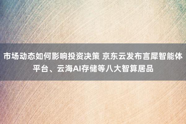 市场动态如何影响投资决策 京东云发布言犀智能体平台、云海AI存储等八大智算居品