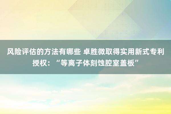 风险评估的方法有哪些 卓胜微取得实用新式专利授权：“等离子体刻蚀腔室盖板”