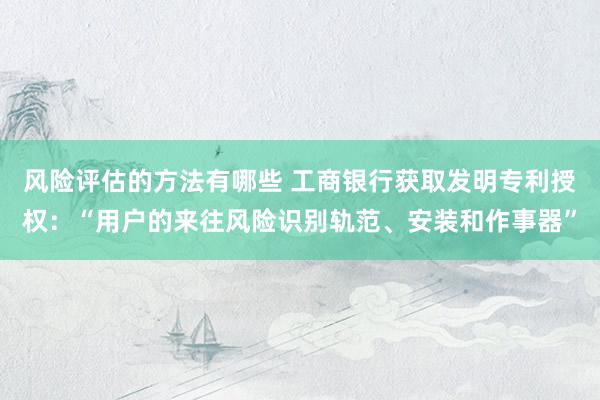 风险评估的方法有哪些 工商银行获取发明专利授权：“用户的来往风险识别轨范、安装和作事器”