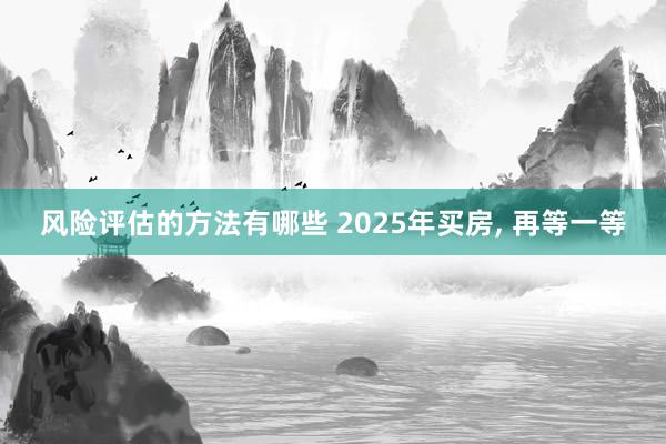 风险评估的方法有哪些 2025年买房, 再等一等