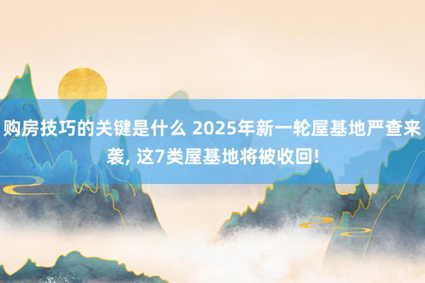 购房技巧的关键是什么 2025年新一轮屋基地严查来袭, 这7类屋基地将被收回!