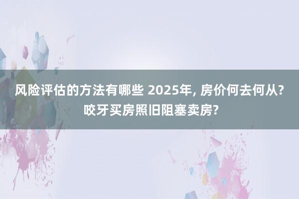 风险评估的方法有哪些 2025年, 房价何去何从? 咬牙买房照旧阻塞卖房?