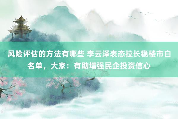 风险评估的方法有哪些 李云泽表态拉长稳楼市白名单，大家：有助增强民企投资信心