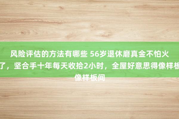 风险评估的方法有哪些 56岁退休磨真金不怕火火了，坚合手十年每天收拾2小时，全屋好意思得像样板间