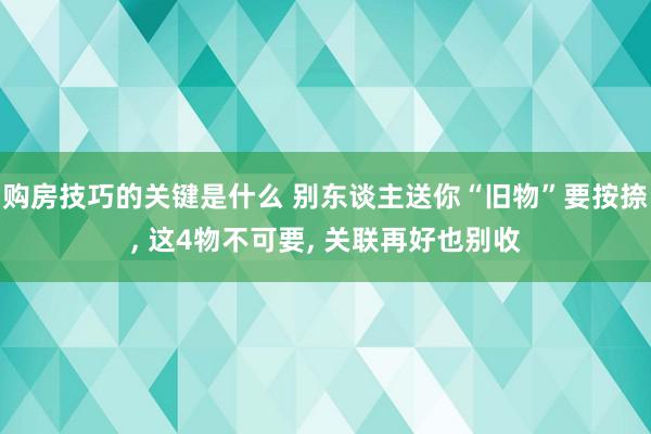 购房技巧的关键是什么 别东谈主送你“旧物”要按捺, 这4物不可要, 关联再好也别收