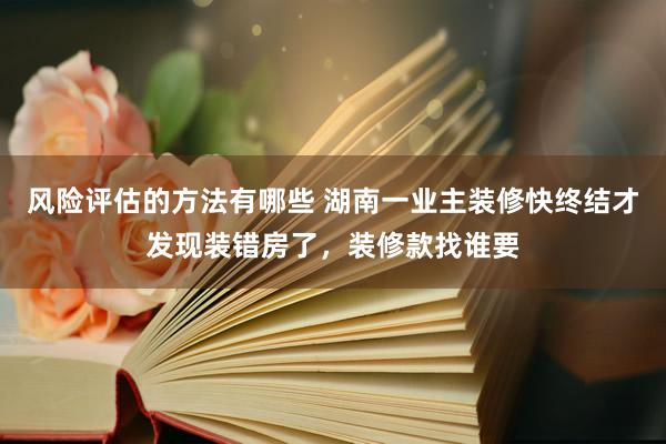 风险评估的方法有哪些 湖南一业主装修快终结才发现装错房了，装修款找谁要