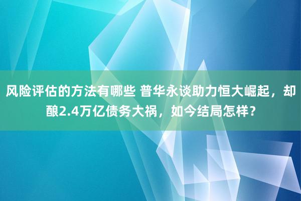 风险评估的方法有哪些 普华永谈助力恒大崛起，却酿2.4万亿债务大祸，如今结局怎样？