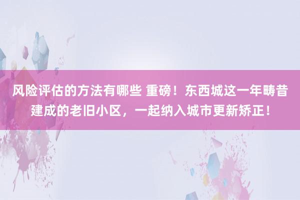 风险评估的方法有哪些 重磅！东西城这一年畴昔建成的老旧小区，一起纳入城市更新矫正！