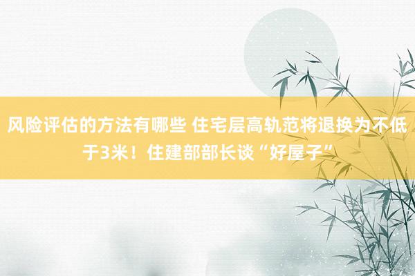 风险评估的方法有哪些 住宅层高轨范将退换为不低于3米！住建部部长谈“好屋子”