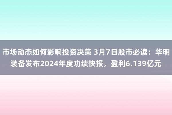 市场动态如何影响投资决策 3月7日股市必读：华明装备发布2024年度功绩快报，盈利6.139亿元