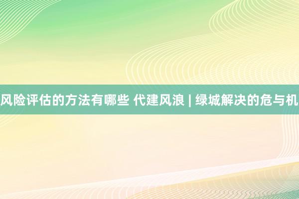 风险评估的方法有哪些 代建风浪 | 绿城解决的危与机