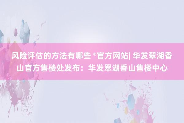 风险评估的方法有哪些 ®官方网站| 华发翠湖香山官方售楼处发布：华发翠湖香山售楼中心