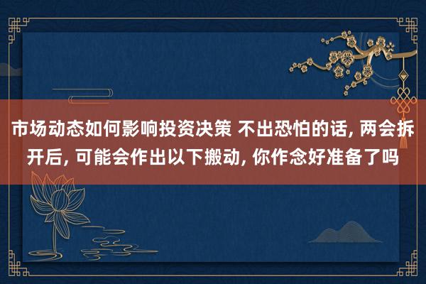 市场动态如何影响投资决策 不出恐怕的话, 两会拆开后, 可能会作出以下搬动, 你作念好准备了吗