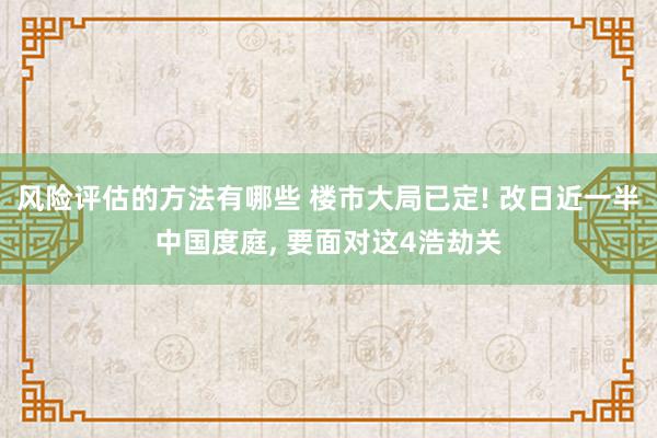 风险评估的方法有哪些 楼市大局已定! 改日近一半中国度庭, 要面对这4浩劫关