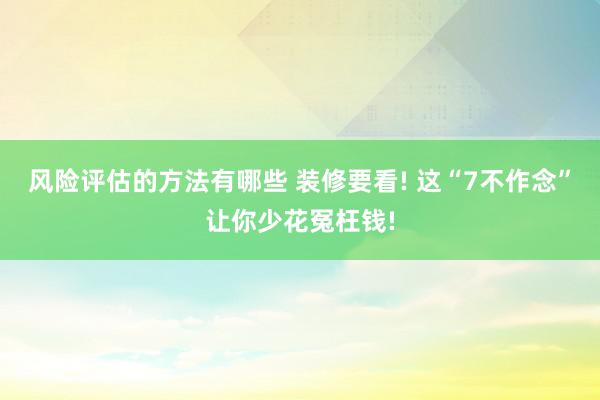 风险评估的方法有哪些 装修要看! 这“7不作念”让你少花冤枉钱!