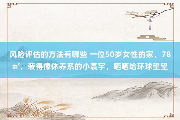 风险评估的方法有哪些 一位50岁女性的家，78㎡，装得像休养系的小寰宇，晒晒给环球望望